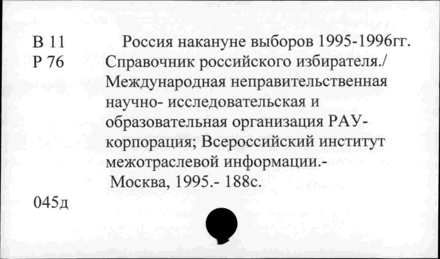 ﻿в и
Р 76
Россия накануне выборов 1995-1996гг.
Справочник российского избирателя./ Международная неправительственная научно- исследовательская и образовательная организация РАУ-корпорация; Всероссийский институт межотраслевой информации.-Москва, 1995.- 188с.
045д